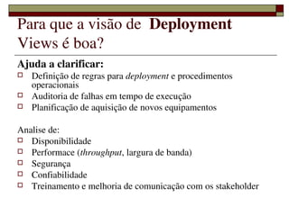 Para que a visão de  Deployment 
Views é boa?
Ajuda a clarificar:
   Definição de regras para deployment e procedimentos 
    operacionais
   Auditoria de falhas em tempo de execução
   Planificação de aquisição de novos equipamentos

Analise de:
 Disponibilidade
 Performace (throughput, largura de banda)
 Segurança
 Confiabilidade
 Treinamento e melhoria de comunicação com os stakeholder 

                      
 