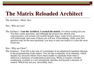 The Matrix Reloaded Architect
The Architect ­ Hello, Neo.

Neo ­ Who are you?

The Architect ­ I am the Architect. I created the matrix. I've been waiting for you. 
    You have many questions, and although the process has altered your 
    consciousness, you remain irrevocably human. Ergo, some of my answers you 
    will understand, and some of them you will not. Concordantly, while your first 
    question may be the most pertinent, you may or may not realize it is also the most 
    irrelevant.

Neo ­ Why am I here?
The Architect ­ Your life is the sum of a remainder of an unbalanced equation inherent 
    to the programming of the matrix. You are the eventuality of an anomaly, which 
    despite my sincerest efforts I have been unable to eliminate from what is 
    otherwise a harmony of mathematical precision. While it remains a burden 
    assiduously avoided, it is not unexpected, and thus not beyond a measure of 
    control. Which has led you, inexorably, here.
                               
 