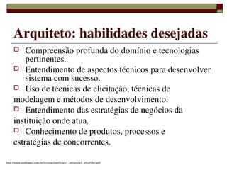 Arquiteto: habilidades desejadas
        Compreensão profunda do domínio e tecnologias 
         pertinentes.
      Entendimento de aspectos técnicos para desenvolver 
         sistema com sucesso.
      Uso de técnicas de elicitação, técnicas de

     modelagem e métodos de desenvolvimento.
      Entendimento das estratégias de negócios da
     instituição onde atua.
      Conhecimento de produtos, processos e

     estratégias de concorrentes.
                                                          
http://www.unibratec.com.br/revistacientifica/n1_artigos/n1_silvafilho.pdf
 
