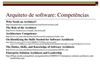 Arquiteto de software: Competências
Who Needs an Architect?
http://martinfowler.com/ieeeSoftware/whoNeedsArchitect.pdf
The Role of the Architect
http://www.bredemeyer.com/pdf_files/role.pdf
Architecture Competence
http://www.sei.cmu.edu/architecture/research/competence/index.cfm
On Identifying the Skills Needed for Software Architects
http://delivery.acm.org/10.1145/1380000/1373309/p1­downey.pdf?
       key1=1373309&key2=5267377621&coll=GUIDE&dl=GUIDE&CFID=80511111&CFTOKEN=97235781
The Duties, Skills, and Knowledge of Software Architects
http://www.sei.cmu.edu/library/abstracts/news­at­sei/architect200701.cfm
Enterprise Solution Architects and Leadership
http://blogs.msdn.com/gabriel_morgan/archive/2009/01/17/enterprise­solution­architects­and­
     leadership.aspx




                                  
 