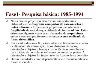 Fase1­ Pesquisa básica: 1985­1994
   Nesta fase os projetistas descreviam suas estruturas 
    utilizando­se de diagrams compostos de caixa­e­setas e 
    notas informais. Experientes projetistas reconheciam a 
    fragilidade da metodologia utilizada de forma ad hoc. Estas 
    estruturas algumas vezes eram chamadas de arquitetura 
    embora nem sempre tivessem o seu processo realizado de 
    forma sistemática.
   Em meados dos anos 80, várias ideias se firmaram tais como: 
    ocultamento da informação, tipos abstratos de dados, 
    orientação a objetos e herança. Estas técnicas contribuiram 
    para a ideia de considerar softwares como caixas pretas. A 
    orientação a objetos foi importante na fixaçao deste conceito.
   Outras qualidades como dependabilidade e manutenibilidade 
    foram discutidas.
                       
 