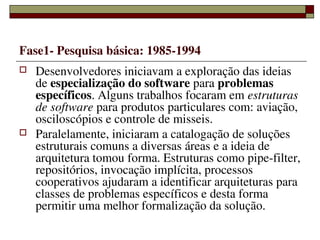 Fase1­ Pesquisa básica: 1985­1994
   Desenvolvedores iniciavam a exploração das ideias 
    de especialização do software para problemas 
    específicos. Alguns trabalhos focaram em estruturas 
    de software para produtos particulares com: aviação, 
    osciloscópios e controle de misseis.
   Paralelamente, iniciaram a catalogação de soluções 
    estruturais comuns a diversas áreas e a ideia de 
    arquitetura tomou forma. Estruturas como pipe­filter, 
    repositórios, invocação implícita, processos 
    cooperativos ajudaram a identificar arquiteturas para 
    classes de problemas específicos e desta forma 
    permitir uma melhor formalização da solução.
                    
 