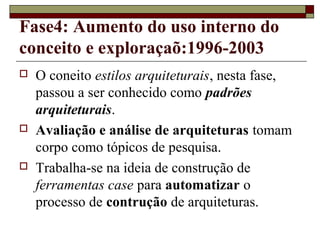 Fase4: Aumento do uso interno do
conceito e exploraçaõ:1996-2003
 O coneito estilos arquiteturais, nesta fase,
passou a ser conhecido como padrões
arquiteturais.
 Avaliação e análise de arquiteturas tomam
corpo como tópicos de pesquisa.
 Trabalha-se na ideia de construção de
ferramentas case para automatizar o
processo de contrução de arquiteturas.
 