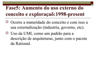 Fase5: Aumento do uso externo do
conceito e exploraçaõ:1998-present
 Ocorre a maturidade do conceito e com isso a
sua externalização (industria, governo, etc).
 Uso da UML como um padrão para a
descrição de arquiteturas, junto com o pacote
da Rational.
 