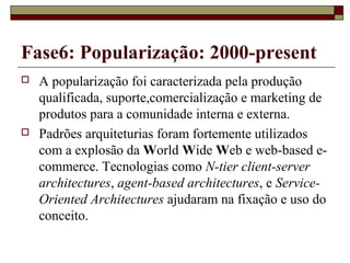 Fase6: Popularização: 2000-present
 A popularização foi caracterizada pela produção
qualificada, suporte,comercialização e marketing de
produtos para a comunidade interna e externa.
 Padrões arquiteturias foram fortemente utilizados
com a explosão da World Wide Web e web-based e-
commerce. Tecnologias como N-tier client-server
architectures, agent-based architectures, e Service-
Oriented Architectures ajudaram na fixação e uso do
conceito.
 