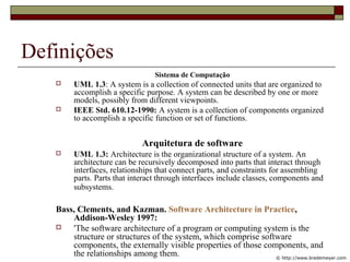 Definições
Sistema de Computação
 UML 1.3: A system is a collection of connected units that are organized to
accomplish a specific purpose. A system can be described by one or more
models, possibly from different viewpoints.
 IEEE Std. 610.12-1990: A system is a collection of components organized
to accomplish a specific function or set of functions.
Arquitetura de software
 UML 1.3: Architecture is the organizational structure of a system. An
architecture can be recursively decomposed into parts that interact through
interfaces, relationships that connect parts, and constraints for assembling
parts. Parts that interact through interfaces include classes, components and
subsystems.
Bass, Clements, and Kazman. Software Architecture in Practice,
Addison-Wesley 1997:
 'The software architecture of a program or computing system is the
structure or structures of the system, which comprise software
components, the externally visible properties of those components, and
the relationships among them. © http://www.bredemeyer.com
 