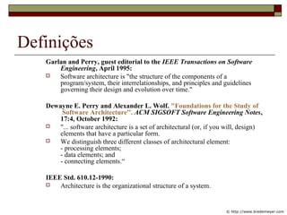 Definições
Garlan and Perry, guest editorial to the IEEE Transactions on Software
Engineering, April 1995:
 Software architecture is "the structure of the components of a
program/system, their interrelationships, and principles and guidelines
governing their design and evolution over time."
Dewayne E. Perry and Alexander L. Wolf. "Foundations for the Study of
Software Architecture''. ACM SIGSOFT Software Engineering Notes,
17:4, October 1992:
 "... software architecture is a set of architectural (or, if you will, design)
elements that have a particular form.
 We distinguish three different classes of architectural element:
- processing elements;
- data elements; and
- connecting elements.“
IEEE Std. 610.12-1990:
 Architecture is the organizational structure of a system.
© http://www.bredemeyer.com
 