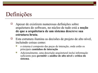 Definições
 Apesar de existirem numerosas definições sobre
arquitetura do software, no núcleo de tudo está a noção
de que a arquitetura de um sistema descreve sua
estrutura bruta.
 Esta estrutura ilumina as decisões de projeto de alto nível,
incluindo coisas como:
 o sistema é composto das peças de interação, onde estão os
principais caminhos de interação
 Adicionalmente, uma descrição arquitetural inclui informação
suficiente para permitir a análise de alto nível e crítica do
sistema.
 