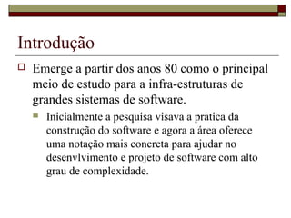 Introdução
 Emerge a partir dos anos 80 como o principal
meio de estudo para a infra-estruturas de
grandes sistemas de software.
 Inicialmente a pesquisa visava a pratica da
construção do software e agora a área oferece
uma notação mais concreta para ajudar no
desenvlvimento e projeto de software com alto
grau de complexidade.
 