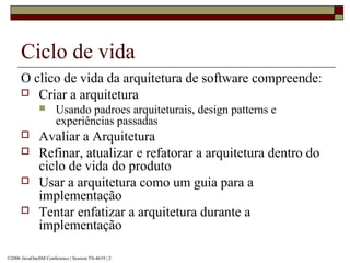 Ciclo de vida
O clico de vida da arquitetura de software compreende:
 Criar a arquitetura
 Usando padroes arquiteturais, design patterns e
experiências passadas
 Avaliar a Arquitetura
 Refinar, atualizar e refatorar a arquitetura dentro do
ciclo de vida do produto
 Usar a arquitetura como um guia para a
implementação
 Tentar enfatizar a arquitetura durante a
implementação
©2006 JavaOneSM Conference | Session TS-4619 | 2
 