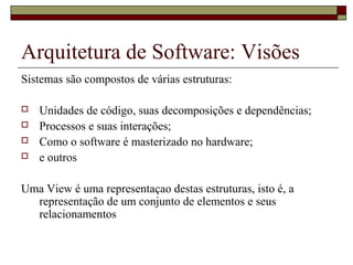 Arquitetura de Software: Visões
Sistemas são compostos de várias estruturas:
 Unidades de código, suas decomposições e dependências;
 Processos e suas interações;
 Como o software é masterizado no hardware;
 e outros
Uma View é uma representaçao destas estruturas, isto é, a
representação de um conjunto de elementos e seus
relacionamentos
 