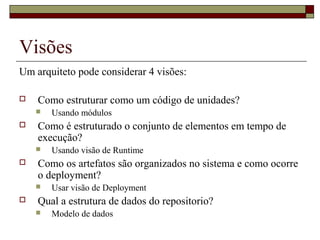 Visões
Um arquiteto pode considerar 4 visões:
 Como estruturar como um código de unidades?
 Usando módulos
 Como é estruturado o conjunto de elementos em tempo de
execução?
 Usando visão de Runtime
 Como os artefatos são organizados no sistema e como ocorre
o deployment?
 Usar visão de Deployment
 Qual a estrutura de dados do repositorio?
 Modelo de dados
 