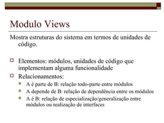 Modulo Views
Mostra estruturas do sistema em termos de unidades de
código.
 Elementos: módulos, unidades de código que
implementam alguma funcionalidade
 Relacionamentos:
 A é parte de B: relação todo-parte entre módulos
 A depende de B: relação de dependência entre os módulos
 A é B: relação de especialização/generalização entre
módulos ou realização de interfaces
 
