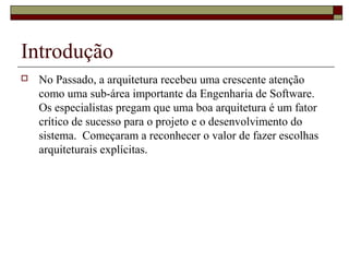 Introdução
 No Passado, a arquitetura recebeu uma crescente atenção
como uma sub-área importante da Engenharia de Software.
Os especialistas pregam que uma boa arquitetura é um fator
crítico de sucesso para o projeto e o desenvolvimento do
sistema. Começaram a reconhecer o valor de fazer escolhas
arquiteturais explícitas.
 