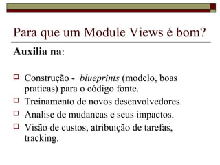 Para que um Module Views é bom?
Auxilia na:
 Construção - blueprints (modelo, boas
praticas) para o código fonte.
 Treinamento de novos desenvolvedores.
 Analise de mudancas e seus impactos.
 Visão de custos, atribuição de tarefas,
tracking.
 
