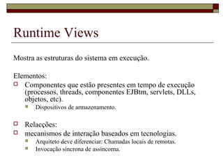 Runtime Views
Mostra as estruturas do sistema em execução.
Elementos:
 Componentes que estão presentes em tempo de execução
(processos, threads, componentes EJBtm, servlets, DLLs,
objetos, etc).
 Dispositivos de armazenamento.
 Relacções:
 mecanismos de interação baseados em tecnologias.
 Arquiteto deve diferenciar: Chamadas locais de remotas.
 Invocação síncrona de assíncorna.
 