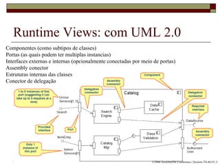 Runtime Views: com UML 2.0
Componentes (como subtipos de classes)
Portas (as quais podem ter multiplas instancias)
Interfaces externas e internas (opcionalmente conectadas por meio de portas)
Assembly conector
Estruturas internas das classes
Conector de delegação
©2006 JavaOneSM Conference | Session TS-4619 | 2
 