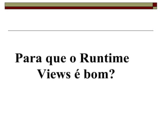 Para que o Runtime
Views é bom?
 