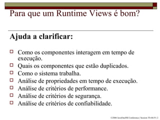 Para que um Runtime Views é bom?
Ajuda a clarificar:
 Como os componentes interagem em tempo de
execução.
 Quais os componentes que estão duplicados.
 Como o sistema trabalha.
 Análise de propriedades em tempo de execução.
 Análise de critérios de performance.
 Análise de critérios de segurança.
 Análise de critérios de confiabilidade.
©2006 JavaOneSM Conference | Session TS-4619 | 2
 