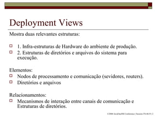 Deployment Views
Mostra duas relevantes estruturas:
 1. Infra-estruturas de Hardware do ambiente de produção.
 2. Estruturas de diretórios e arquivos do sistema para
execução.
Elementos:
 Nodos de processamento e comunicação (sevidores, routers).
 Diretórios e arquivos
Relacionamentos:
 Mecanismos de interação entre canais de comunicação e
Estruturas de diretórios.
©2006 JavaOneSM Conference | Session TS-4619 | 2
 