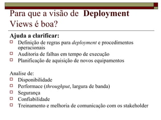 Para que a visão de Deployment
Views é boa?
Ajuda a clarificar:
 Definição de regras para deployment e procedimentos
operacionais
 Auditoria de falhas em tempo de execução
 Planificação de aquisição de novos equipamentos
Analise de:
 Disponibilidade
 Performace (throughput, largura de banda)
 Segurança
 Confiabilidade
 Treinamento e melhoria de comunicação com os stakeholder
 