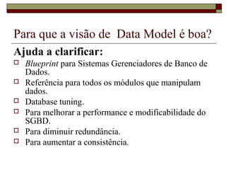 Para que a visão de Data Model é boa?
Ajuda a clarificar:
 Blueprint para Sistemas Gerenciadores de Banco de
Dados.
 Referência para todos os módulos que manipulam
dados.
 Database tuning.
 Para melhorar a performance e modificabilidade do
SGBD.
 Para diminuir redundância.
 Para aumentar a consistência.
 
