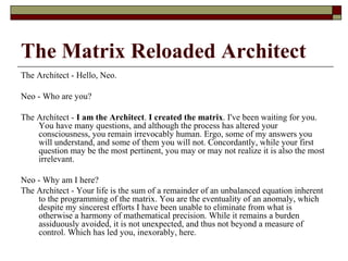 The Matrix Reloaded Architect
The Architect - Hello, Neo.
Neo - Who are you?
The Architect - I am the Architect. I created the matrix. I've been waiting for you.
You have many questions, and although the process has altered your
consciousness, you remain irrevocably human. Ergo, some of my answers you
will understand, and some of them you will not. Concordantly, while your first
question may be the most pertinent, you may or may not realize it is also the most
irrelevant.
Neo - Why am I here?
The Architect - Your life is the sum of a remainder of an unbalanced equation inherent
to the programming of the matrix. You are the eventuality of an anomaly, which
despite my sincerest efforts I have been unable to eliminate from what is
otherwise a harmony of mathematical precision. While it remains a burden
assiduously avoided, it is not unexpected, and thus not beyond a measure of
control. Which has led you, inexorably, here.
 