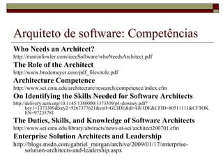 Arquiteto de software: Competências
Who Needs an Architect?
http://martinfowler.com/ieeeSoftware/whoNeedsArchitect.pdf
The Role of the Architect
http://www.bredemeyer.com/pdf_files/role.pdf
Architecture Competence
http://www.sei.cmu.edu/architecture/research/competence/index.cfm
On Identifying the Skills Needed for Software Architects
http://delivery.acm.org/10.1145/1380000/1373309/p1-downey.pdf?
key1=1373309&key2=5267377621&coll=GUIDE&dl=GUIDE&CFID=80511111&CFTOK
EN=97235781
The Duties, Skills, and Knowledge of Software Architects
http://www.sei.cmu.edu/library/abstracts/news-at-sei/architect200701.cfm
Enterprise Solution Architects and Leadership
http://blogs.msdn.com/gabriel_morgan/archive/2009/01/17/enterprise-
solution-architects-and-leadership.aspx
 