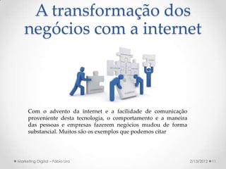 A transformação dos
   negócios com a internet



      Com o advento da internet e a facilidade de comunicação
      proveniente desta tecnologia, o comportamento e a maneira
      das pessoas e empresas fazerem negócios mudou de forma
      substancial. Muitos são os exemplos que podemos citar




Marketing Digital – Fábio Lira                                    2/13/2012   11
 