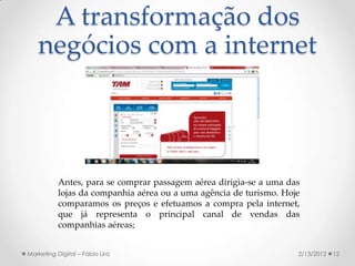 A transformação dos
   negócios com a internet



           Antes, para se comprar passagem aérea dirigia-se a uma das
           lojas da companhia aérea ou a uma agência de turismo. Hoje
           comparamos os preços e efetuamos a compra pela internet,
           que já representa o principal canal de vendas das
           companhias aéreas;


Marketing Digital – Fábio Lira                                      2/13/2012   12
 
