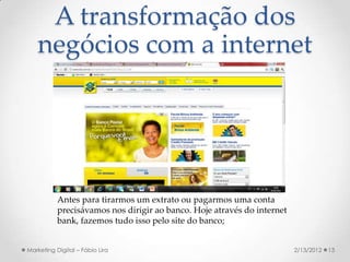 A transformação dos
   negócios com a internet




           Antes para tirarmos um extrato ou pagarmos uma conta
           precisávamos nos dirigir ao banco. Hoje através do internet
           bank, fazemos tudo isso pelo site do banco;


Marketing Digital – Fábio Lira                                           2/13/2012   13
 