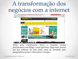 A transformação dos
   negócios com a internet




           Antes para comprarmos livros e material escolar
           precisávamos nos dirigir a uma loja física. Hoje basta acessar
           um dos milhares de sites deste ramo de atividade para
           pesquisarmos preço e efetuarmos a compra;

Marketing Digital – Fábio Lira                                          2/13/2012   14
 