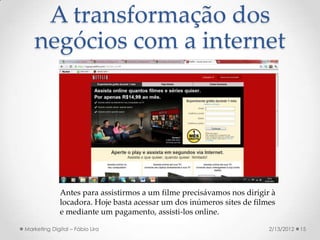 A transformação dos
   negócios com a internet




              Antes para assistirmos a um filme precisávamos nos dirigir à
              locadora. Hoje basta acessar um dos inúmeros sites de filmes
              e mediante um pagamento, assisti-los online.

Marketing Digital – Fábio Lira                                          2/13/2012   15
 