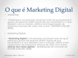 O que é Marketing Digital
• Marketing:

• “Marketing é um processo social por meio do qual pessoas e
  grupos de pessoas obtêm aquilo de que necessitam e o que
  desejam com a criação, oferta e livre negociação de
  produtos e serviços de valor com outros”. (KOTLER e KELLER,
  2006).

• Marketing Digital:

• “Marketing Digital é um processo social por meio do qual
  pessoas e grupos de pessoas obtêm aquilo de que
  necessitam e o que desejam com a criação, oferta e livre
  negociação de produtos e serviços de valor com outros,
  através dos meios digitais”. (Adaptação do conceito de
  KOTLER e KELLER, 2006).

 Marketing Digital – Fábio Lira                        2/13/2012   18
 