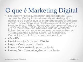 O que é Marketing Digital
• Em seu livro “Basic Marketing”, da década de 1960,
  Jerome McCarthy tratou do mix de marketing. Um
  conjunto de pontos que as organizações precisam estar
  atentas, para atingir seus objetivos de marketing: 4Ps =
  Produto, Preço, Praça, Promoção. Complementando os
  4Ps de McCarthy, que olhava o lado do ofertante,
  Robert Lauterborn sugeriu que eles correspondiam os
  4Cs dos clientes: Cliente, Custo, Conveniência,
  Comunicação. Assim, a correspondência é:
• 4Ps - 4Cs
• Produto = solução para o Cliente
• Preço = Custo para o cliente
• Ponto = Conveniência para o cliente
• Promoção = Comunicação com o cliente


 Marketing Digital – Fábio Lira                    2/13/2012   19
 
