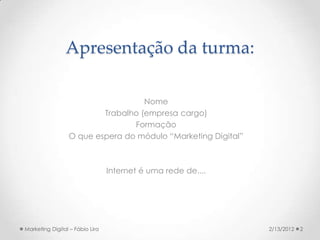 Apresentação da turma:

                                   Nome
                         Trabalho (empresa cargo)
                                Formação
                 O que espera do módulo “Marketing Digital”



                                 Internet é uma rede de....




Marketing Digital – Fábio Lira                                2/13/2012   2
 