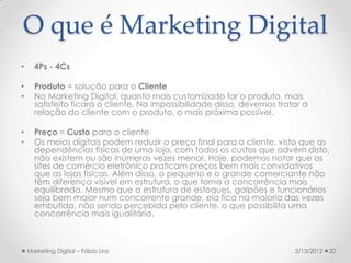 O que é Marketing Digital
•     4Ps - 4Cs

•     Produto = solução para o Cliente
•     No Marketing Digital, quanto mais customizado for o produto, mais
      satisfeito ficará o cliente. Na impossibilidade disso, devemos tratar a
      relação do cliente com o produto, o mais próxima possível.

•     Preço = Custo para o cliente
•     Os meios digitais podem reduzir o preço final para o cliente, visto que as
      dependências físicas de uma loja, com todos os custos que advém disto,
      não existem ou são inúmeras vezes menor. Hoje, podemos notar que os
      sites de comércio eletrônico praticam preços bem mais convidativos
      que as lojas físicas. Além disso, o pequeno e o grande comerciante não
      têm diferença visível em estrutura, o que torna a concorrência mais
      equilibrada. Mesmo que a estrutura de estoques, galpões e funcionários
      seja bem maior num concorrente grande, ela fica na maioria das vezes
      embutida, não sendo percebida pelo cliente, o que possibilita uma
      concorrência mais igualitária.



    Marketing Digital – Fábio Lira                                       2/13/2012   20
 