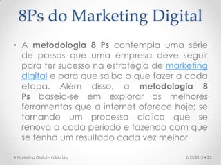 8Ps do Marketing Digital
• A metodologia 8 Ps contempla uma série
  de passos que uma empresa deve seguir
  para ter sucesso na estratégia de marketing
  digital e para que saiba o que fazer a cada
  etapa. Além disso, a metodologia 8
  Ps baseia-se em explorar as melhores
  ferramentas que a internet oferece hoje; se
  tornando um processo cíclico que se
  renova a cada período e fazendo com que
  se tenha um resultado cada vez melhor.

Marketing Digital – Fábio Lira         2/13/2012   23
 