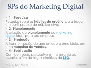 8Ps do Marketing Digital
• 1 - Pesquisa
Pesquisa sobre os hábitos do usuário, para traçar
um perfil preciso do público-alvo.
• 2 -Planejamento
A criação do planejamento de marketing
digital ideal para sua empresa.
• 3 - Produção
A transformação do que antes era uma ideia, em
uma máquina de vendas.
• 4 - Publicação
Com conteúdo persuasivo e interessante ao
usuário, além de seguir diretrizes de SEO.

Marketing Digital – Fábio Lira             2/13/2012   24
 