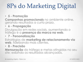 8Ps do Marketing Digital
• 5 - Promoção
Campanhas promocionais no ambiente online,
gerando resultados a curto prazo.
• 6 - Propagação
Divulgação em redes sociais, aumentando o
tráfego e a presença da marca na web.
• 7 - Personalização
Estratégias de marketing de relacionamento via
web, fidelizando mais clientes.
• 8 - Precisão
Mensuração do tráfego e metas atingidas no seu
site; exibindo os resultados alcançados.

Marketing Digital – Fábio Lira           2/13/2012   25
 