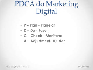 PDCA do Marketing
               Digital
                  •    P – Plan - Planejar
                  •    D – Do - Fazer
                  •    C – Check - Monitorar
                  •    A – Adjustment- Ajustar




Marketing Digital – Fábio Lira                   2/13/2012   26
 