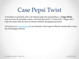 Case Pepsi Twist
A mecânica é parecida com o do famoso jogo dos passarinhos, o Angry Birds,
mas ao invés de derrubar coisas, você tem que fazer o “limãozinho” chegar até o
copo do outro lado da fase no menor número de jogadas possível.

Advergame (ou branded game) é um formato viável aqui no Brasil, mostrando a força
das tecnologias móveis.




 Marketing Digital – Fábio Lira                                       2/13/2012   30
 