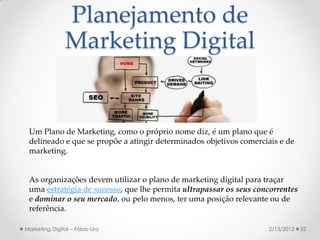 Planejamento de
                Marketing Digital


 Um Plano de Marketing, como o próprio nome diz, é um plano que é
 delineado e que se propõe a atingir determinados objetivos comerciais e de
 marketing.


 As organizações devem utilizar o plano de marketing digital para traçar
 uma estratégia de sucesso, que lhe permita ultrapassar os seus concorrentes
 e dominar o seu mercado, ou pelo menos, ter uma posição relevante ou de
 referência.

Marketing Digital – Fábio Lira                                     2/13/2012   32
 