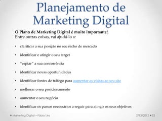 Planejamento de
                Marketing Digital
  O Plano de Marketing Digital é muito importante!
  Entre outras coisas, vai ajudá-lo a:

  •   clarificar a sua posição no seu nicho de mercado

  •   identificar e atingir o seu target

  •   “espiar” a sua concorrência

  •   identificar novas oportunidades

  •   identificar fontes de tráfego para aumentar as visitas ao seu site

  •   melhorar o seu posicionamento

  •   aumentar o seu negócio

  •   identificar os passos necessários a seguir para atingir os seus objetivos

Marketing Digital – Fábio Lira                                                    2/13/2012   33
 