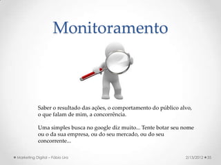 Monitoramento



            Saber o resultado das ações, o comportamento do público alvo,
            o que falam de mim, a concorrência.

            Uma simples busca no google diz muito... Tente botar seu nome
            ou o da sua empresa, ou do seu mercado, ou do seu
            concorrente...

Marketing Digital – Fábio Lira                                        2/13/2012   35
 