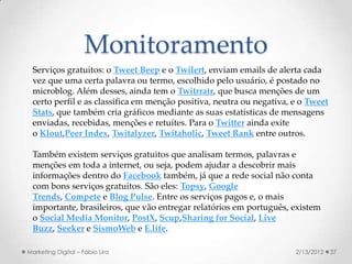 Monitoramento
  Serviços gratuitos: o Tweet Beep e o Twilert, enviam emails de alerta cada
  vez que uma certa palavra ou termo, escolhido pelo usuário, é postado no
  microblog. Além desses, ainda tem o Twitrratr, que busca menções de um
  certo perfil e as classifica em menção positiva, neutra ou negativa, e o Tweet
  Stats, que também cria gráficos mediante as suas estatísticas de mensagens
  enviadas, recebidas, menções e retuítes. Para o Twitter ainda exite
  o Klout,Peer Index, Twitalyzer, Twitaholic, Tweet Rank entre outros.

  Também existem serviços gratuitos que analisam termos, palavras e
  menções em toda a internet, ou seja, podem ajudar a descobrir mais
  informações dentro do Facebook também, já que a rede social não conta
  com bons serviços gratuitos. São eles: Topsy, Google
  Trends, Compete e Blog Pulse. Entre os serviços pagos e, o mais
  importante, brasileiros, que vão entregar relatórios em português, existem
  o Social Media Monitor, PostX, Scup,Sharing for Social, Live
  Buzz, Seeker e SismoWeb e E.life.

Marketing Digital – Fábio Lira                                         2/13/2012   37
 