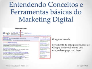 Entendendo Conceitos e
  Ferramentas básicas do
     Marketing Digital

                                 Google Adwords:

                                 Ferramenta de links patrocinados do
                                 Google, onde você monta uma
                                 campanha e paga por clique.




Marketing Digital – Fábio Lira                          2/13/2012   38
 