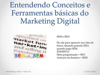 Entendendo Conceitos e
  Ferramentas básicas do
     Marketing Digital
                                 SEM e SEO:

                                 Do site para aparecer nos sites de
                                 busca. Quando gratuito SEO,
                                 quando pago SEM.
                                 EXEMPLO:
                                 Meta programação = SEO
                                 Anúncio em banners = SEM




Marketing Digital – Fábio Lira                            2/13/2012   40
 