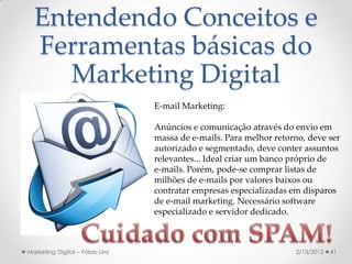 Entendendo Conceitos e
  Ferramentas básicas do
     Marketing Digital
                                 E-mail Marketing:

                                 Anúncios e comunicação através do envio em
                                 massa de e-mails. Para melhor retorno, deve ser
                                 autorizado e segmentado, deve conter assuntos
                                 relevantes... Ideal criar um banco próprio de
                                 e-mails. Porém, pode-se comprar listas de
                                 milhões de e-mails por valores baixos ou
                                 contratar empresas especializadas em disparos
                                 de e-mail marketing. Necessário software
                                 especializado e servidor dedicado.



Marketing Digital – Fábio Lira                                      2/13/2012   41
 