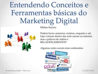 Entendendo Conceitos e
  Ferramentas básicas do
     Marketing Digital
                                 Mídias Sociais:

                                 Podem haver anúncios, sorteios, enquetes e até
                                 lojas virtuais dentro das reds sociais na internet,
                                 mas a palavra de ordem é
                                 RELACIONAMENTO!!!

                                 Algumas redes sociais mais conhecidas:




Marketing Digital – Fábio Lira                                            2/13/2012   42
 